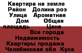 Квартира на земле  › Район ­ Долина роз › Улица ­ Ароматная › Дом ­ 2 › Общая площадь ­ 40 › Цена ­ 3 000 000 - Все города Недвижимость » Квартиры продажа   . Челябинская обл.,Куса г.